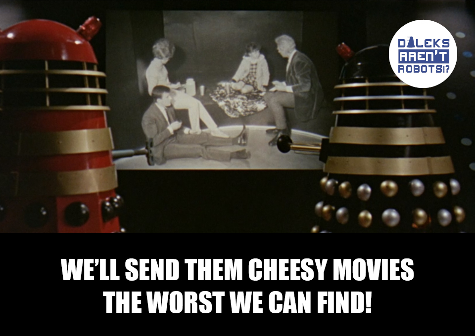 (Image of two Daleks watching the Tardis team on a television screen) We'll send them cheesy movies! The worst we can find!