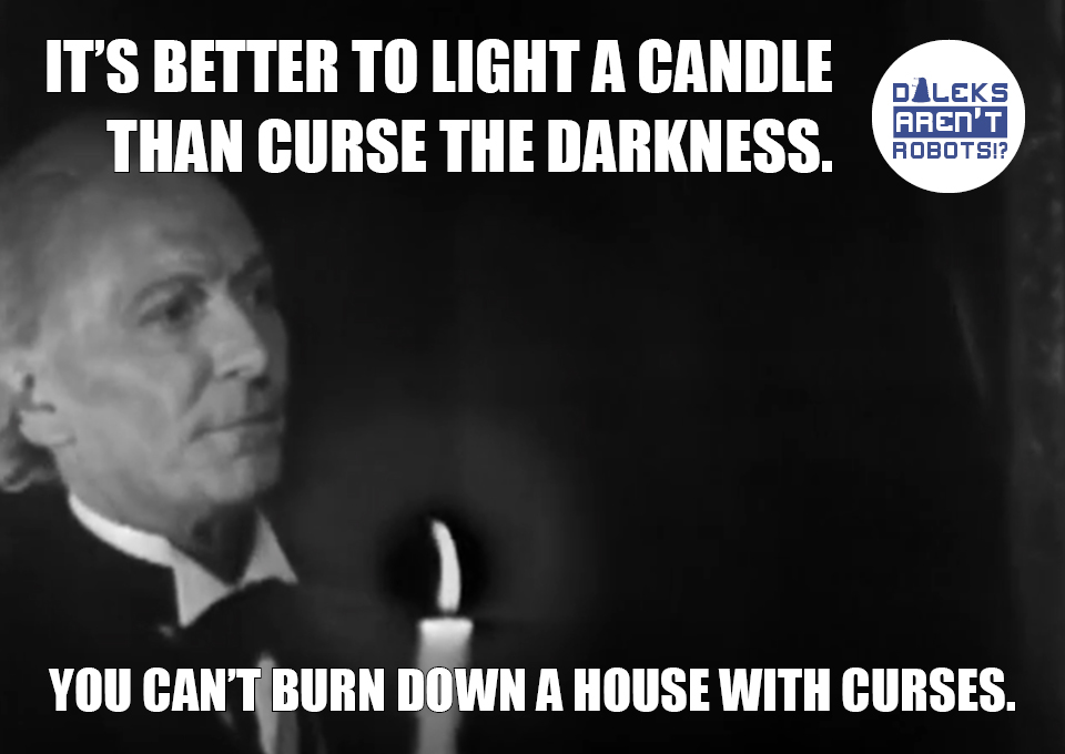 (Image of the Doctor holding a candle) It's better to light a candle than curse the darkness. You can't burn down a house with curses.