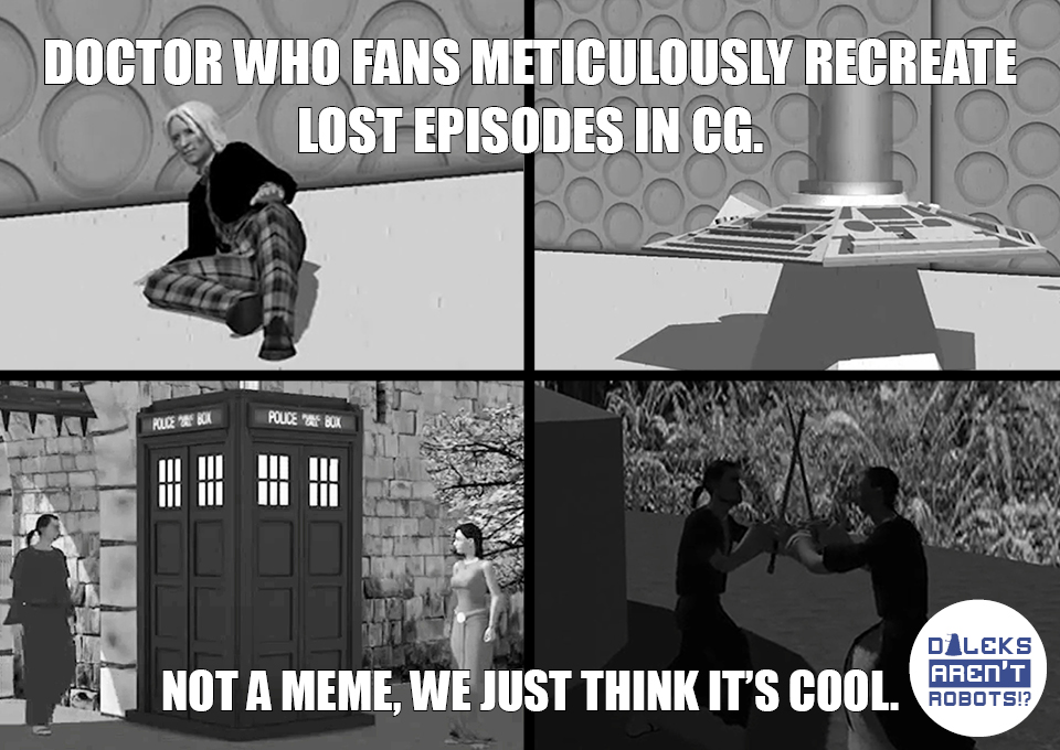 (Images of the CG Doctor, the CG Tardis console, the CG Tardis exterior and two CG men fighting) Doctor Who fans meticulously recreate lost episodes in CG. Not a meme, we just think it's cool.