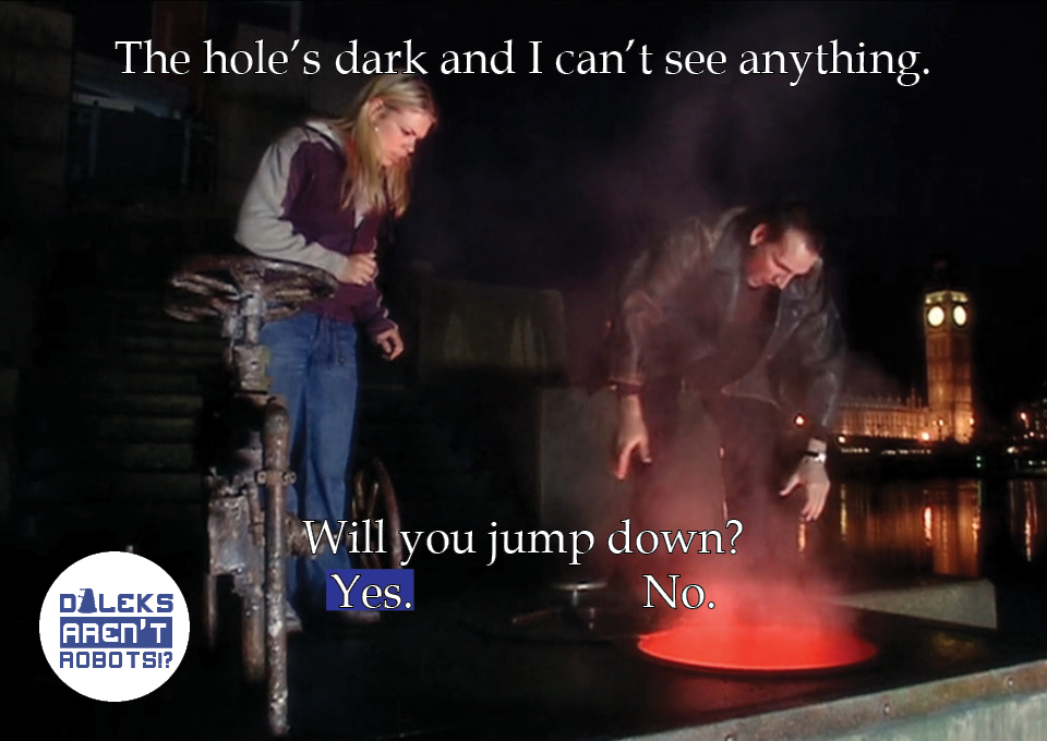 (Image of the Doctor and Rose looking into a large hole) The hole's dark and I can't see anything. Will you jump down? Yes? No?
