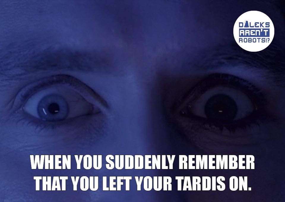 (Image of the Doctor's eyes, wide) When you suddenly remember that you left your Tardis on.